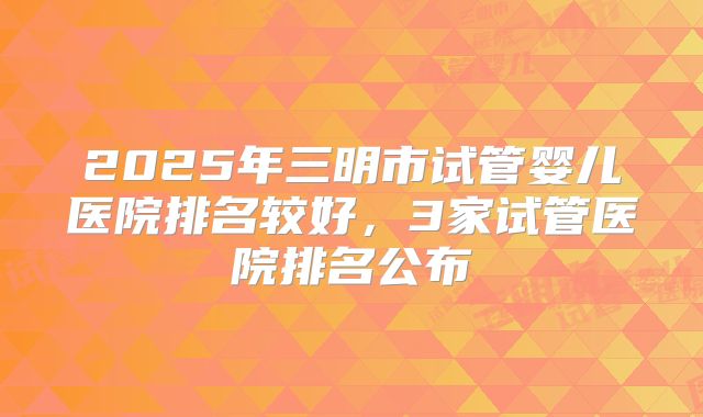 2025年三明市试管婴儿医院排名较好,3家试管医院排名公布