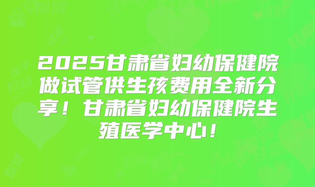 2025甘肃省妇幼保健院做试管供生孩费用全新分享!甘肃省妇幼保健院生殖医学中心!