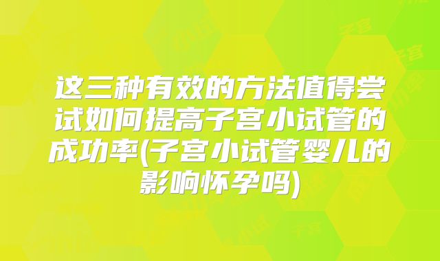 这三种有效的方法值得尝试如何提高子宫小试管的成功率(子宫小试管婴儿的影响怀孕吗)