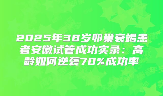 2025年38岁卵巢衰竭患者安徽试管成功实录：高龄如何逆袭70%成功率