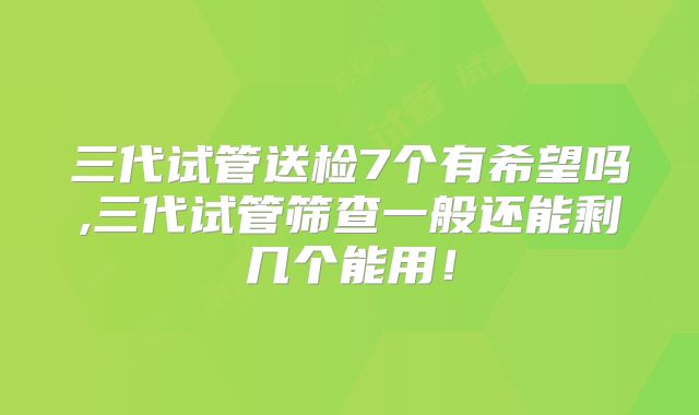 三代试管送检7个有希望吗,三代试管筛查一般还能剩几个能用!