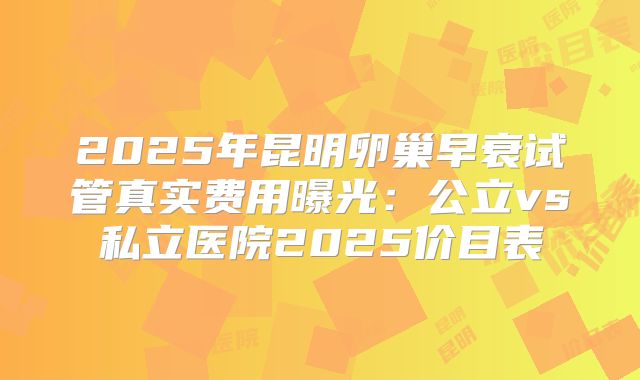 2025年昆明卵巢早衰试管真实费用曝光：公立vs私立医院2025价目表