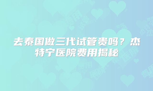 去泰国做三代试管贵吗？杰特宁医院费用揭秘