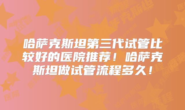 哈萨克斯坦第三代试管比较好的医院推荐！哈萨克斯坦做试管流程多久！