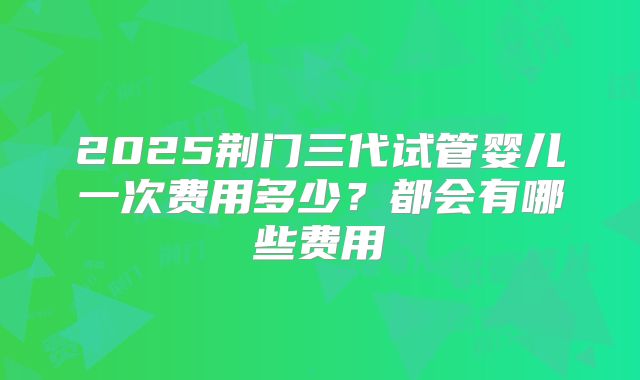 2025荆门三代试管婴儿一次费用多少?都会有哪些费用