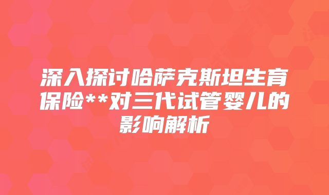 深入探讨哈萨克斯坦生育保险**对三代试管婴儿的影响解析