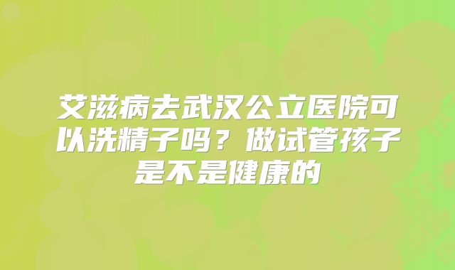 艾滋病去武汉公立医院可以洗精子吗？做试管孩子是不是健康的