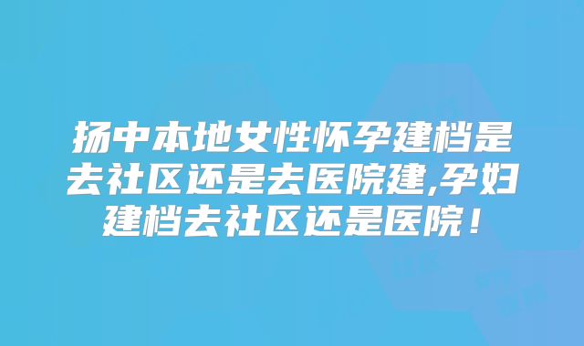 扬中本地女性怀孕建档是去社区还是去医院建,孕妇建档去社区还是医院！
