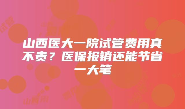 山西医大一院试管费用真不贵?医保报销还能节省一大笔
