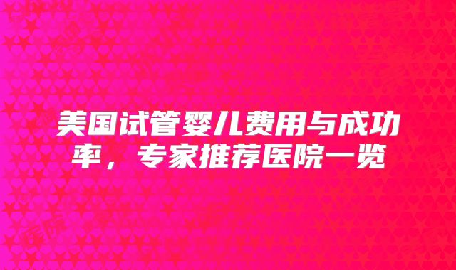 美国试管婴儿费用与成功率,专家推荐医院一览