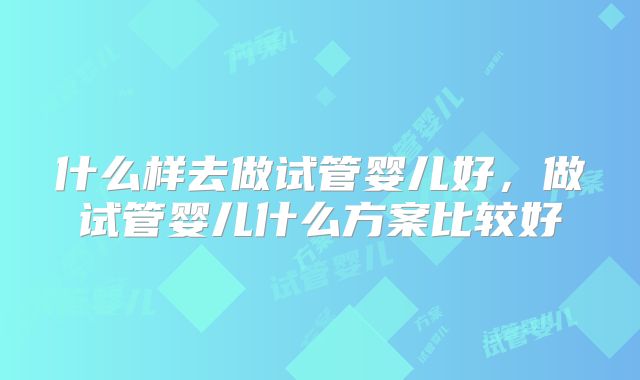 什么样去做试管婴儿好,做试管婴儿什么方案比较好
