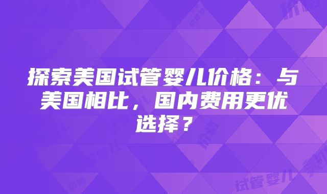 探索美国试管婴儿价格：与美国相比，国内费用更优选择？