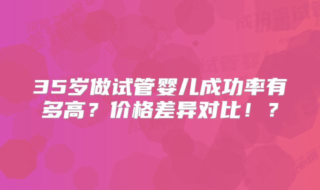 35岁做试管婴儿成功率有多高？价格差异对比！？