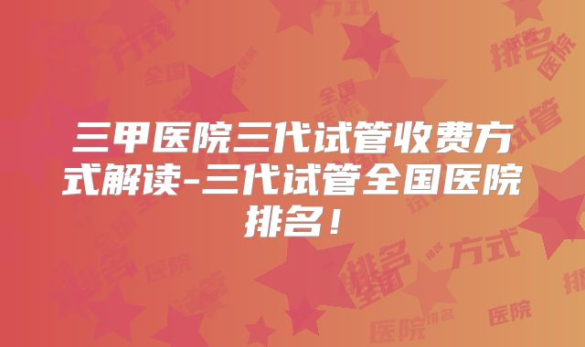 三甲医院三代试管收费方式解读-三代试管全国医院排名!