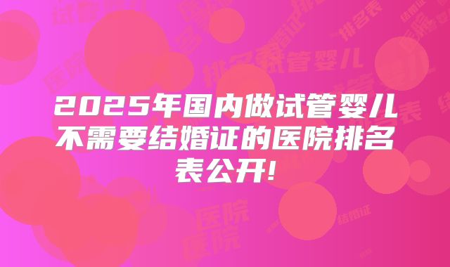 2025年国内做试管婴儿不需要结婚证的医院排名表公开!
