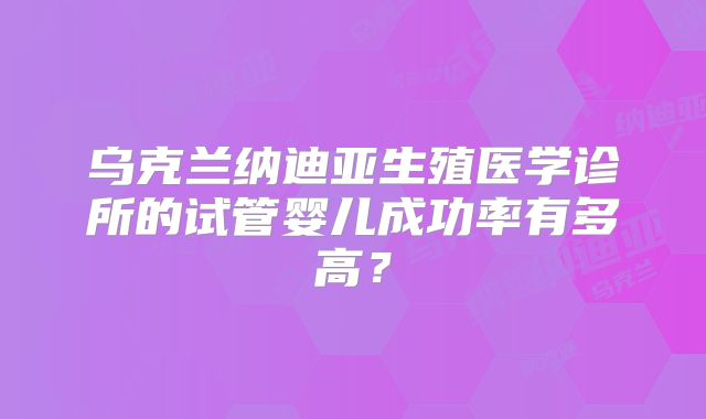 乌克兰纳迪亚生殖医学诊所的试管婴儿成功率有多高?