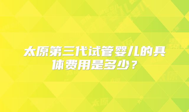 太原第三代试管婴儿的具体费用是多少？