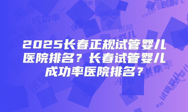 2025长春正规试管婴儿医院排名?长春试管婴儿成功率医院排名?