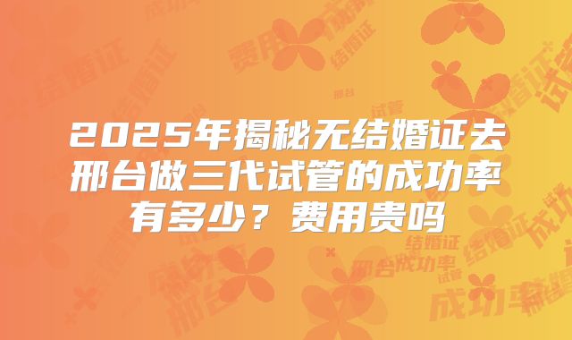 2025年揭秘无结婚证去邢台做三代试管的成功率有多少？费用贵吗