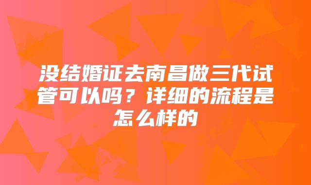 没结婚证去南昌做三代试管可以吗？详细的流程是怎么样的