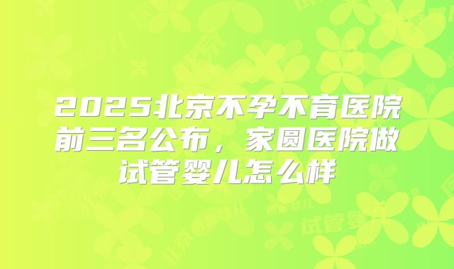 2025北京不孕不育医院前三名公布，家圆医院做试管婴儿怎么样