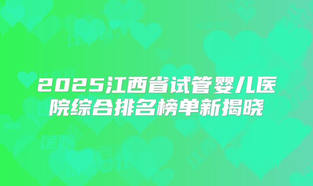 2025江西省试管婴儿医院综合排名榜单新揭晓