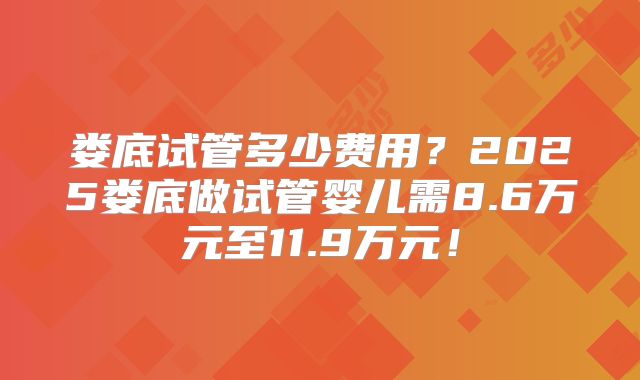娄底试管多少费用？2025娄底做试管婴儿需8.6万元至11.9万元！