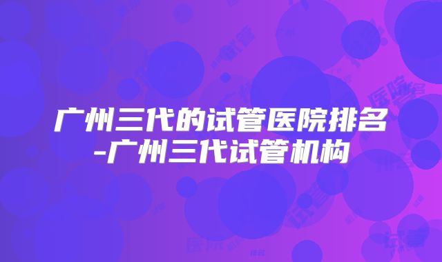 广州三代的试管医院排名-广州三代试管机构
