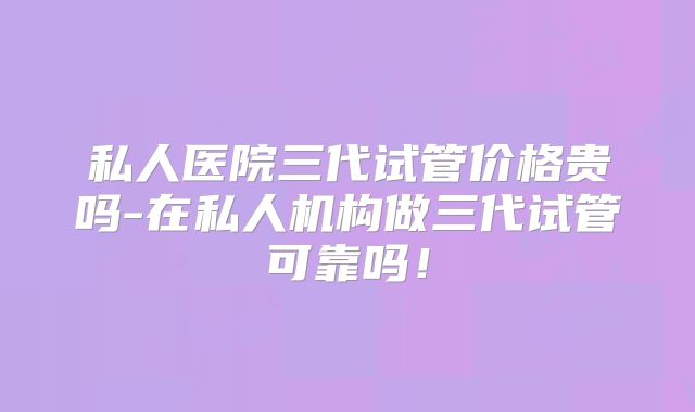 私人医院三代试管价格贵吗-在私人机构做三代试管可靠吗！