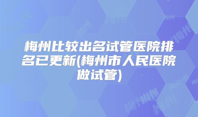 梅州比较出名试管医院排名已更新(梅州市人民医院做试管)