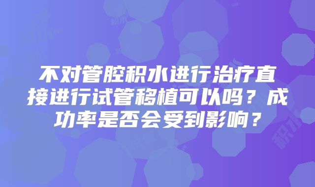 不对管腔积水进行治疗直接进行试管移植可以吗?成功率是否会受到影响?
