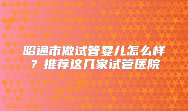 昭通市做试管婴儿怎么样?推荐这几家试管医院