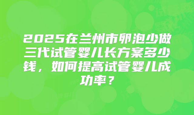 2025在兰州市卵泡少做三代试管婴儿长方案多少钱，如何提高试管婴儿成功率？