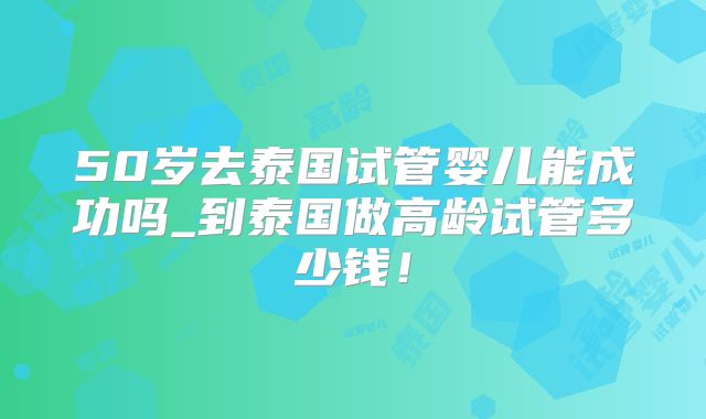 50岁去泰国试管婴儿能成功吗_到泰国做高龄试管多少钱!