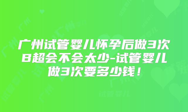 广州试管婴儿怀孕后做3次B超会不会太少-试管婴儿做3次要多少钱！
