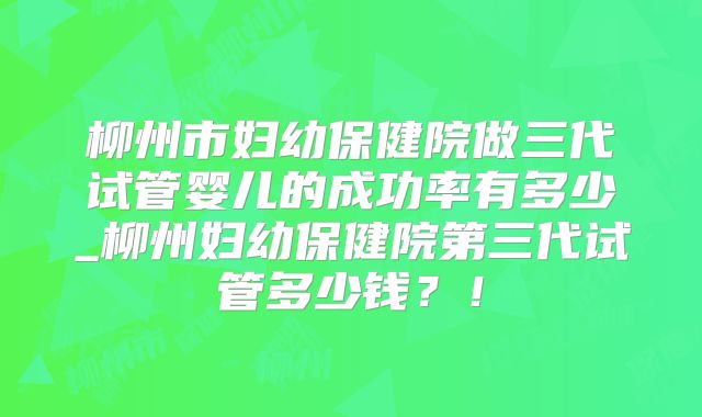 柳州市妇幼保健院做三代试管婴儿的成功率有多少_柳州妇幼保健院第三代试管多少钱？！