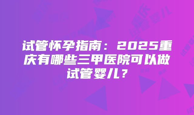 试管怀孕指南:2025重庆有哪些三甲医院可以做试管婴儿?