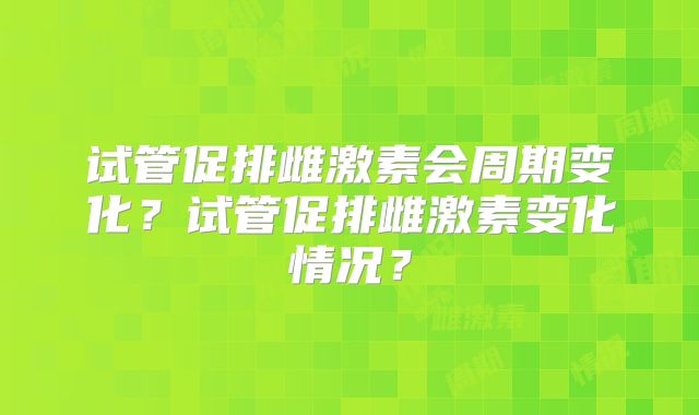 试管促排雌激素会周期变化？试管促排雌激素变化情况？