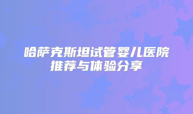 哈萨克斯坦试管婴儿医院推荐与体验分享