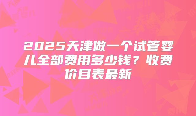 2025天津做一个试管婴儿全部费用多少钱?收费价目表最新
