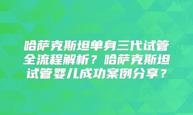 哈萨克斯坦单身三代试管全流程解析？哈萨克斯坦试管婴儿成功案例分享？