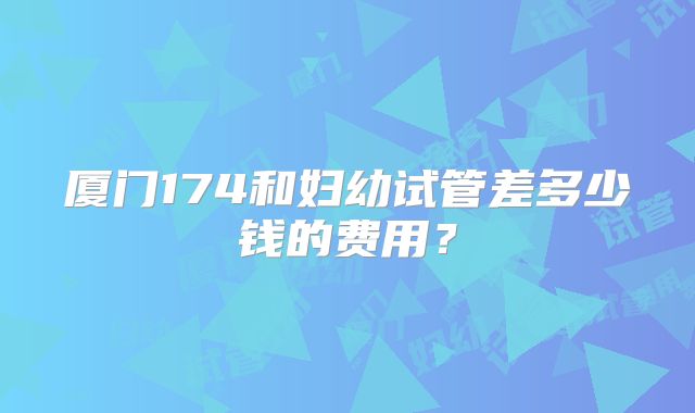 厦门174和妇幼试管差多少钱的费用？