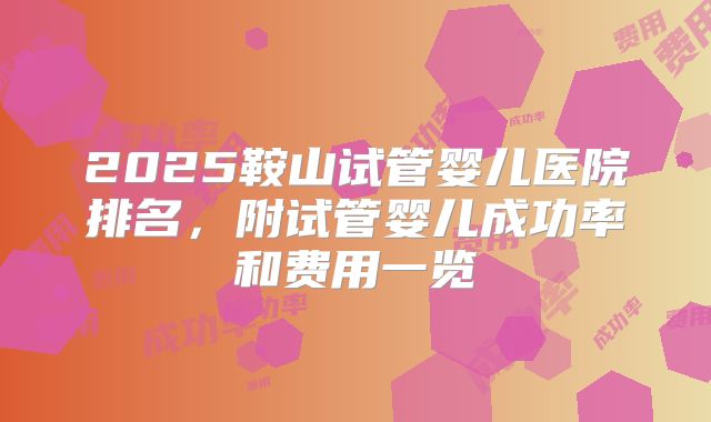 2025鞍山试管婴儿医院排名，附试管婴儿成功率和费用一览