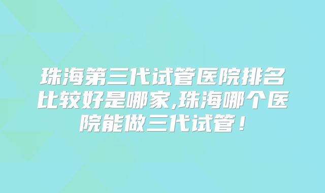 珠海第三代试管医院排名比较好是哪家,珠海哪个医院能做三代试管！