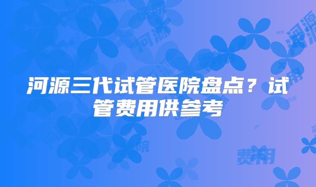 河源三代试管医院盘点?试管费用供参考
