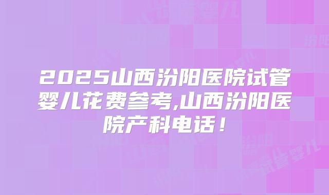 2025山西汾阳医院试管婴儿花费参考,山西汾阳医院产科电话！