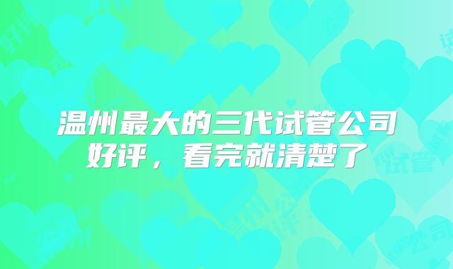 温州最大的三代试管公司好评，看完就清楚了