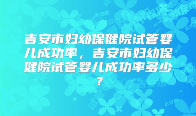 吉安市妇幼保健院试管婴儿成功率，吉安市妇幼保健院试管婴儿成功率多少？