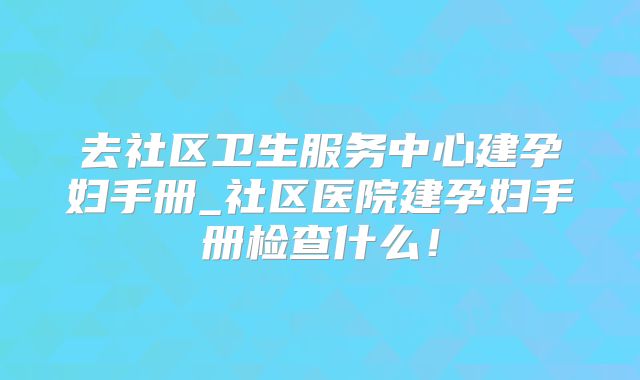 去社区卫生服务中心建孕妇手册_社区医院建孕妇手册检查什么！