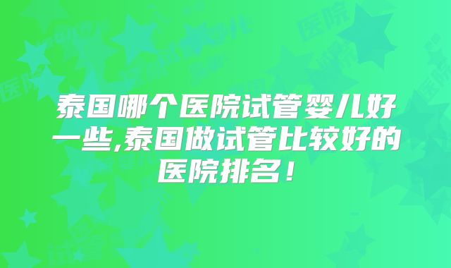 泰国哪个医院试管婴儿好一些,泰国做试管比较好的医院排名!